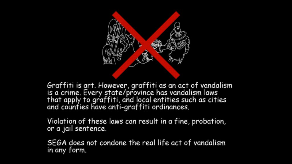 The Jet Set Radio disclaimer. It reads: "Graffiti is art. However, graffiti as an act of vandalism is a crime. Every state/province has vandalism laws that apply to graffiti, and local entities such as cities and counties have anti-graffiti ordinances. Violation of these laws can result in a fine, probation, or a jail sentence. SEGA does not condone the real life act of vandalism in any form."